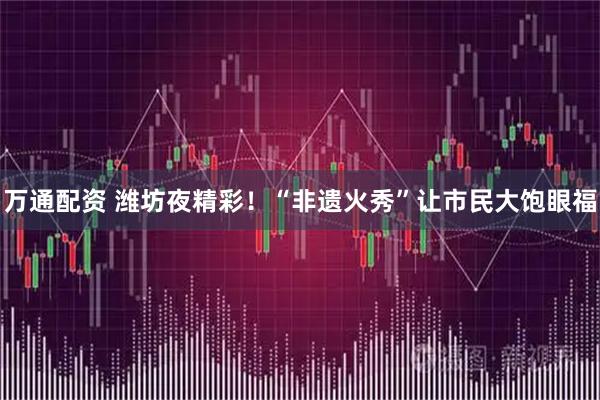 万通配资 潍坊夜精彩！“非遗火秀”让市民大饱眼福