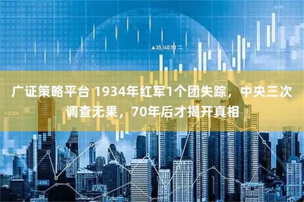 广证策略平台 1934年红军1个团失踪，中央三次调查无果，70年后才揭开真相