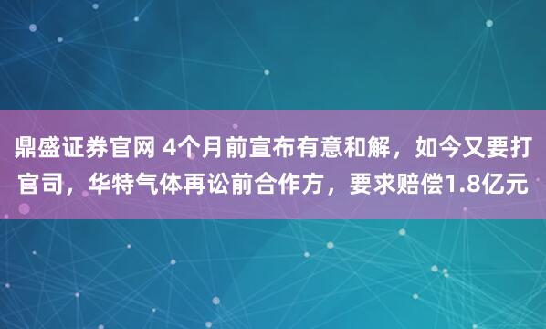 鼎盛证券官网 4个月前宣布有意和解，如今又要打官司，华特气体再讼前合作方，要求赔偿1.8亿元