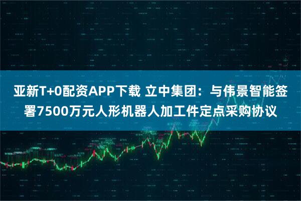 亚新T+0配资APP下载 立中集团：与伟景智能签署7500万元人形机器人加工件定点采购协议