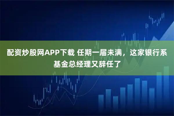 配资炒股网APP下载 任期一届未满，这家银行系基金总经理又辞任了