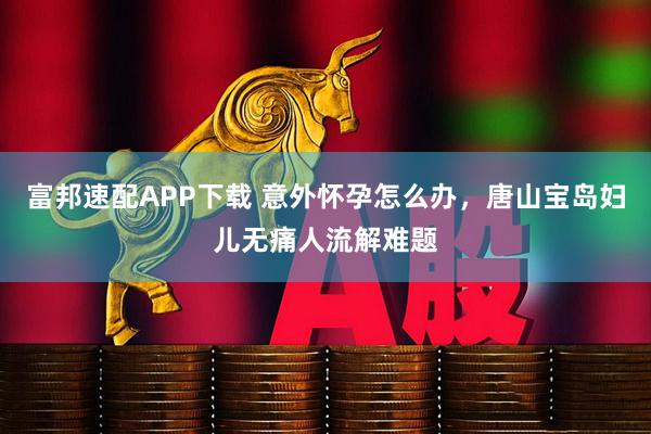 富邦速配APP下载 意外怀孕怎么办，唐山宝岛妇儿无痛人流解难题