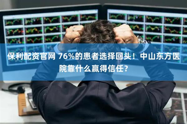 保利配资官网 76%的患者选择回头！中山东方医院靠什么赢得信任？