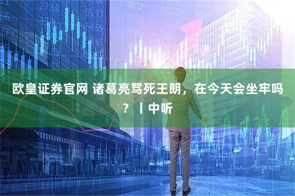 欧皇证券官网 诸葛亮骂死王朗，在今天会坐牢吗？丨中听