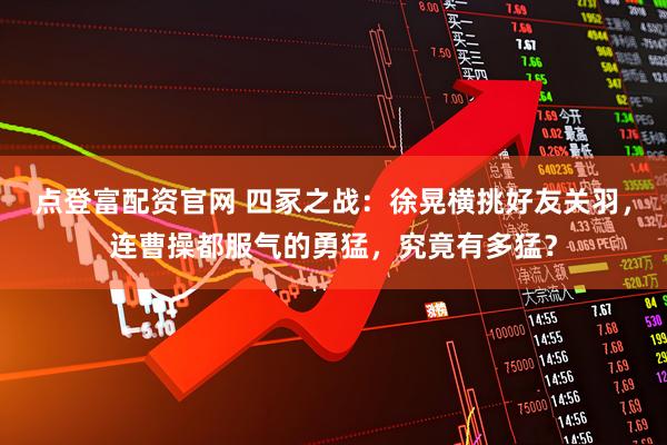 点登富配资官网 四冢之战：徐晃横挑好友关羽，连曹操都服气的勇猛，究竟有多猛？