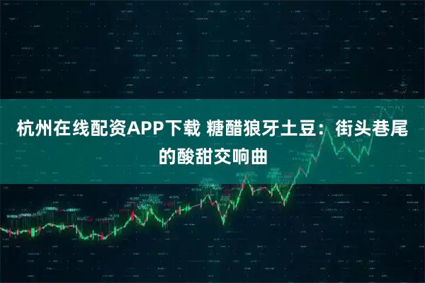 杭州在线配资APP下载 糖醋狼牙土豆：街头巷尾的酸甜交响曲