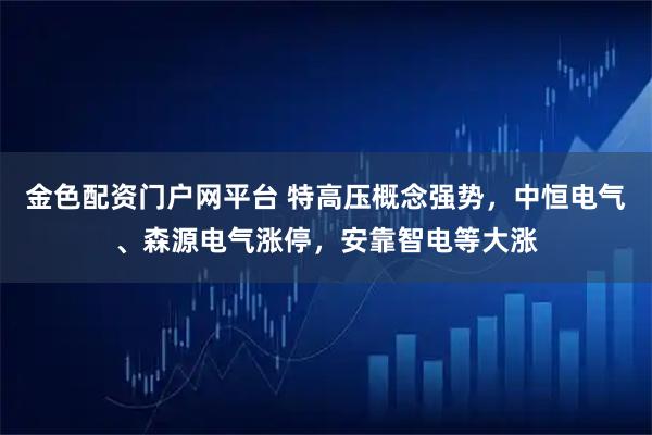 金色配资门户网平台 特高压概念强势，中恒电气、森源电气涨停，安靠智电等大涨