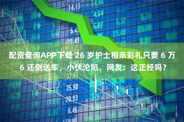 配资查询APP下载 26 岁护士相亲彩礼只要 6 万 6 还倒送车，小伙沦陷，网友：这正经吗？